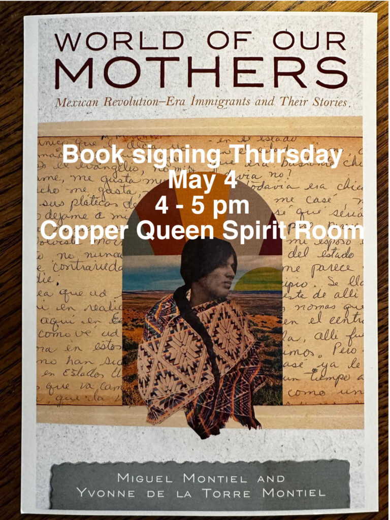Featured Event: World of Our Mothers: Mexican Revolution-era Immigrants and Their Stories
Meet the authors Miguel Montiel and Yvonne De La Torre Montiel and book signing in the 1902 Spirit Room at the Copper Queen Hotel Thursday May 4th, 4 - 5 pm 
Join FREE raffle for an opportunity to win 1 of 8 signed copies.
https://www.facebook.com/events/227926346552838/?ti=ls 
Want your event featured? Contact me